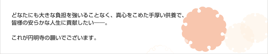 どなたにも大きな負担を強いることなく、真心をこめた手厚い供養で、皆様の安らかな人生に貢献したい――。これが円明寺の願いでございます。